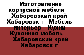 Изготовление корпусной мебели:  - Хабаровский край, Хабаровск г. Мебель, интерьер » Кухни. Кухонная мебель   . Хабаровский край,Хабаровск г.
